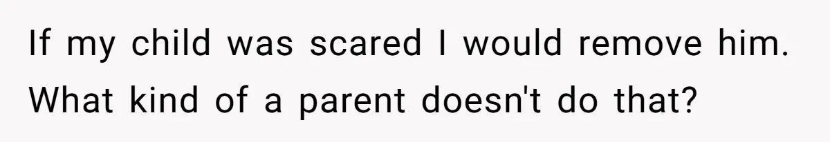 If my child was scared I would remove him. What kind of a parent doesn't do that?