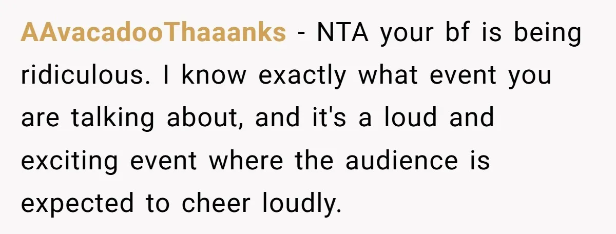 AAvacadooThaaanks − NTA your bf is being ridiculous. I know exactly what event you are talking about, and it's a loud and exciting event where the audience is expected to...