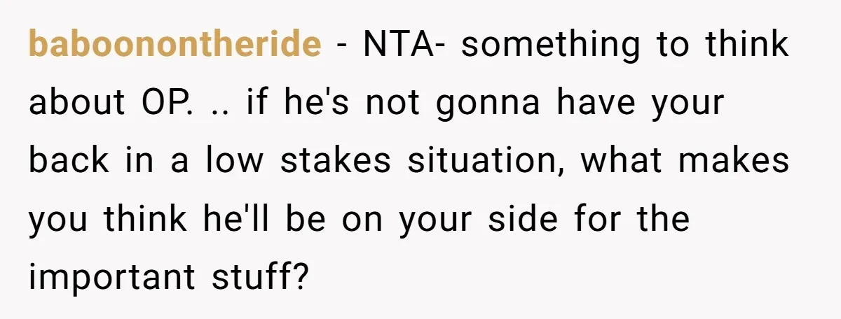 baboonontheride − NTA- something to think about OP. .. if he's not gonna have your back in a low stakes situation, what makes you think he'll be on your side...