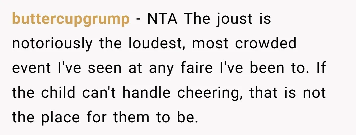 buttercupgrump − NTA The joust is notoriously the loudest, most crowded event I've seen at any faire I've been to. If the child can't handle cheering, that is not the...