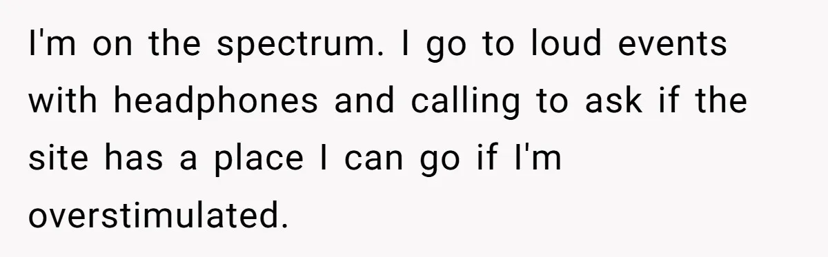 I'm on the spectrum. I go to loud events with headphones and calling to ask if the site has a place I can go if I'm overstimulated.