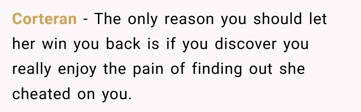 Corteran − The only reason you should let her win you back is if you discover you really enjoy the pain of finding out she cheated on you.