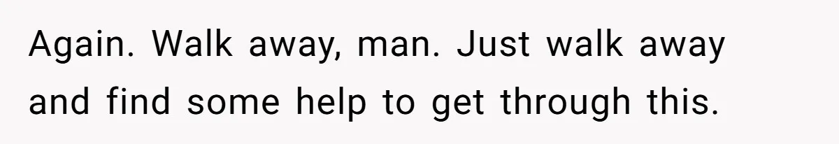 Again. Walk away, man. Just walk away and find some help to get through this.