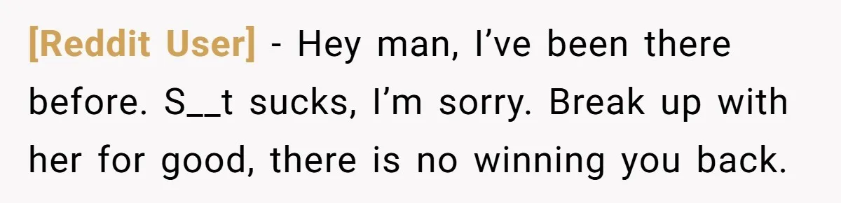 [Reddit User] − Hey man, I’ve been there before. S__t sucks, I’m sorry. Break up with her for good, there is no winning you back.
