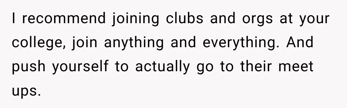 I recommend joining clubs and orgs at your college, join anything and everything. And push yourself to actually go to their meet ups.