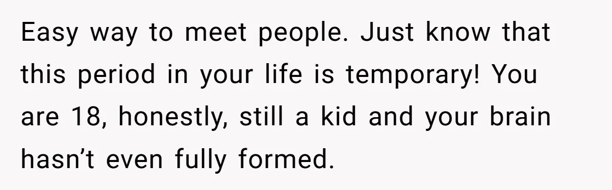 Easy way to meet people. Just know that this period in your life is temporary! You are 18, honestly, still a kid and your brain hasn’t even fully formed.