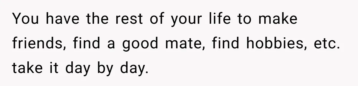 You have the rest of your life to make friends, find a good mate, find hobbies, etc. take it day by day.