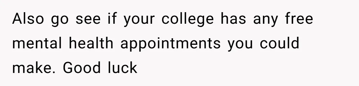 Also go see if your college has any free mental health appointments you could make. Good luck