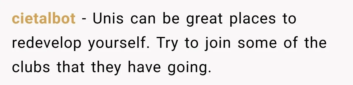 cietalbot − Unis can be great places to redevelop yourself. Try to join some of the clubs that they have going.