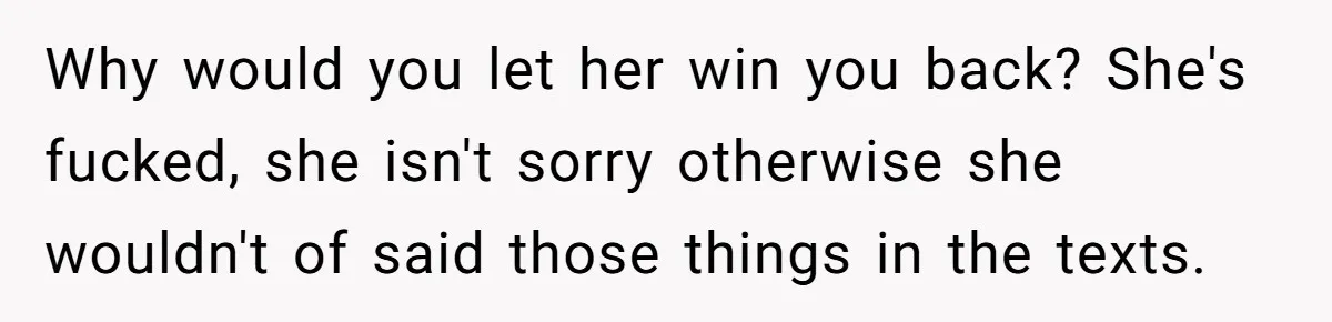 Why would you let her win you back? She's fucked, she isn't sorry otherwise she wouldn't of said those things in the texts.