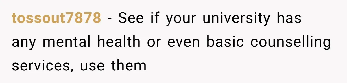 tossout7878 − See if your university has any mental health or even basic counselling services, use them