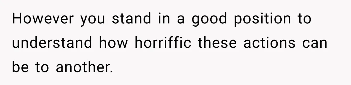 However you stand in a good position to understand how horriffic these actions can be to another.