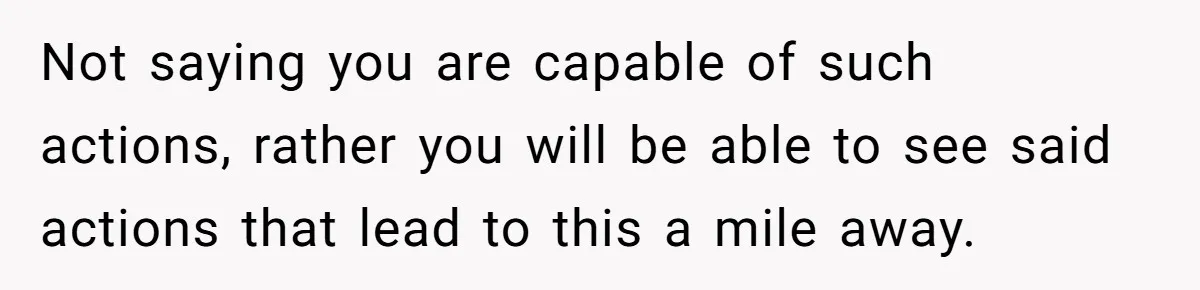 Not saying you are capable of such actions, rather you will be able to see said actions that lead to this a mile away.