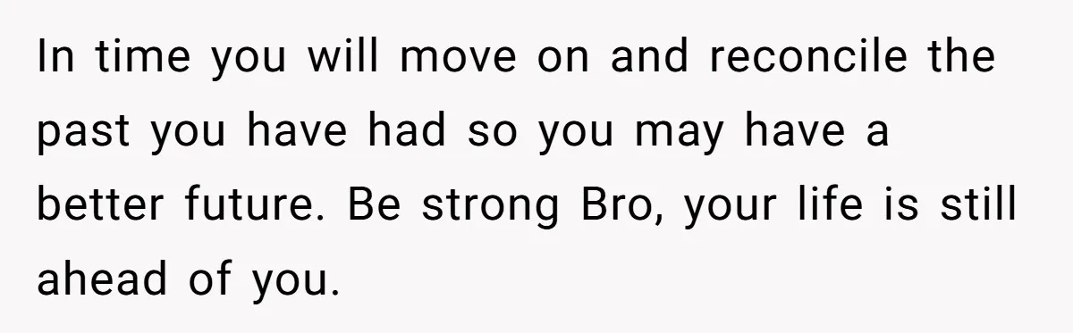 In time you will move on and reconcile the past you have had so you may have a better future. Be strong Bro, your life is still ahead of you.