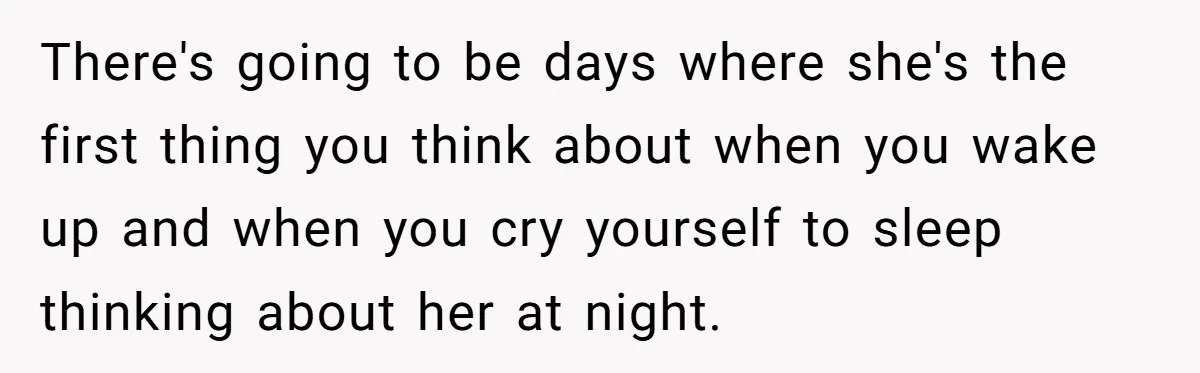 There's going to be days where she's the first thing you think about when you wake up and when you cry yourself to sleep thinking about her at night.