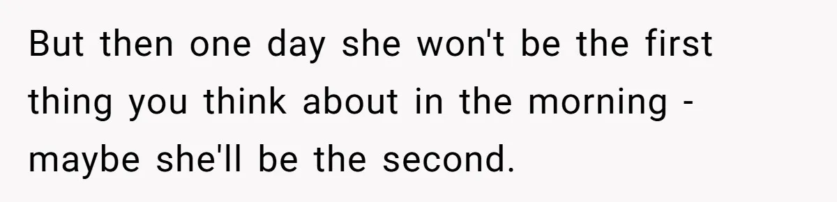 But then one day she won't be the first thing you think about in the morning - maybe she'll be the second.