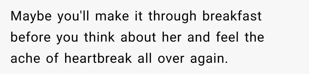 Maybe you'll make it through breakfast before you think about her and feel the ache of heartbreak all over again.