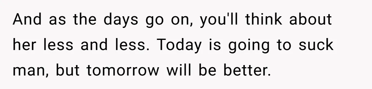 And as the days go on, you'll think about her less and less. Today is going to suck man, but tomorrow will be better.