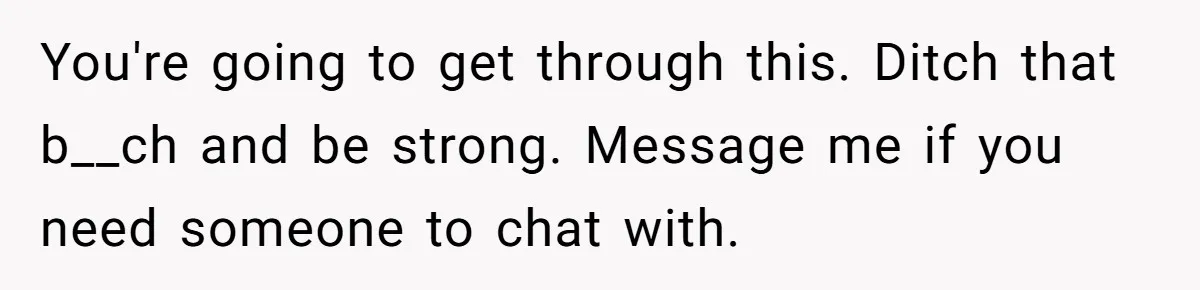 You're going to get through this. Ditch that b__ch and be strong. Message me if you need someone to chat with.