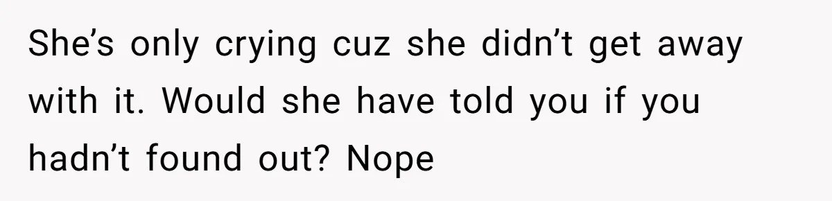 She’s only crying cuz she didn’t get away with it. Would she have told you if you hadn’t found out? Nope