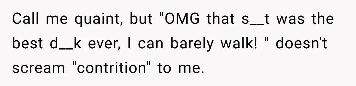 Call me quaint, but "OMG that s__t was the best d__k ever, I can barely walk! " doesn't scream "contrition" to me.