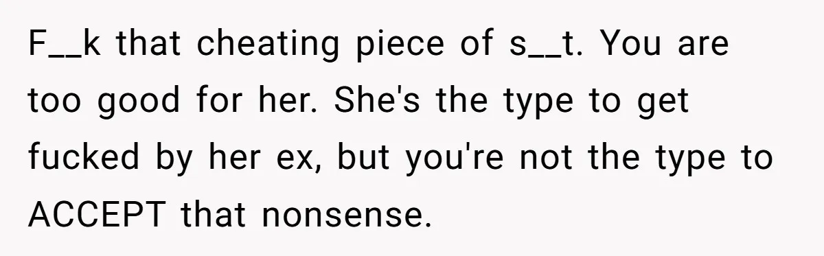 F__k that cheating piece of s__t. You are too good for her. She's the type to get fucked by her ex, but you're not the type to ACCEPT that nonsense.