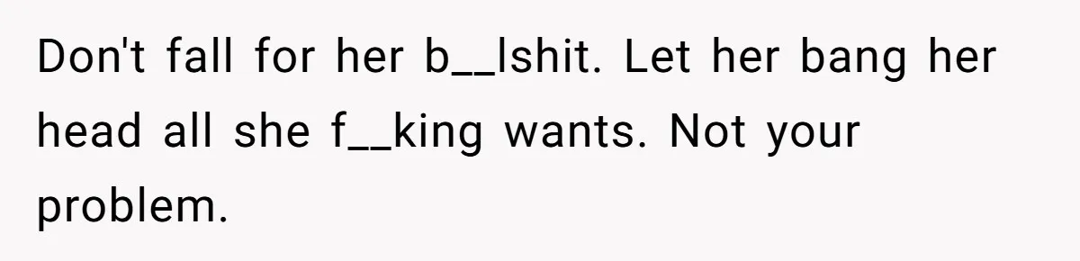 Don't fall for her b__lshit. Let her bang her head all she f__king wants. Not your problem.