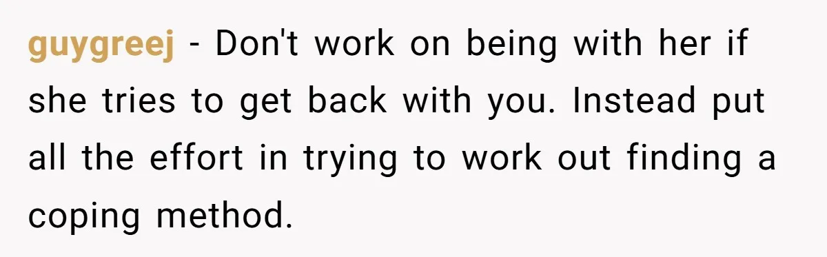 guygreej − Don't work on being with her if she tries to get back with you. Instead put all the effort in trying to work out finding a coping method.