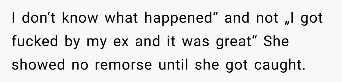 I don‘t know what happened“ and not „I got fucked by my ex and it was great“ She showed no remorse until she got caught.