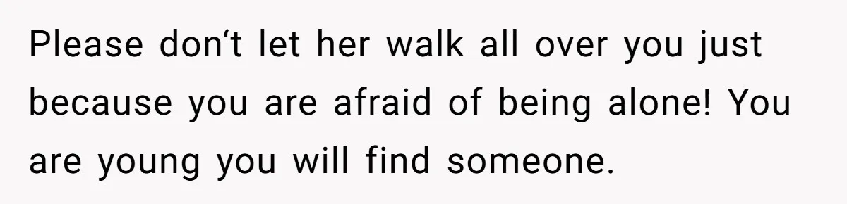 Please don‘t let her walk all over you just because you are afraid of being alone! You are young you will find someone.