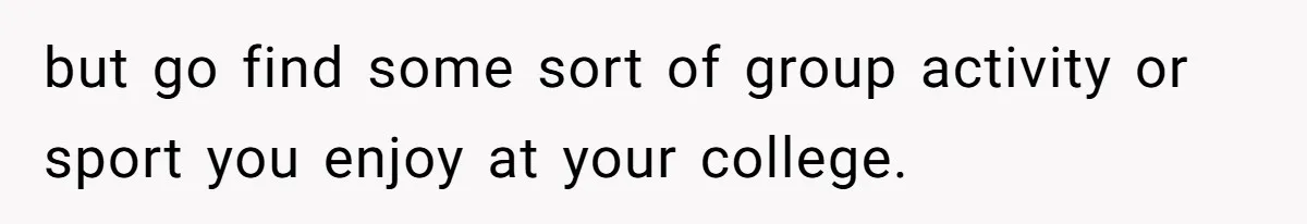 but go find some sort of group activity or sport you enjoy at your college.