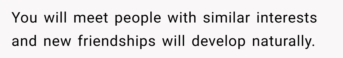 You will meet people with similar interests and new friendships will develop naturally.