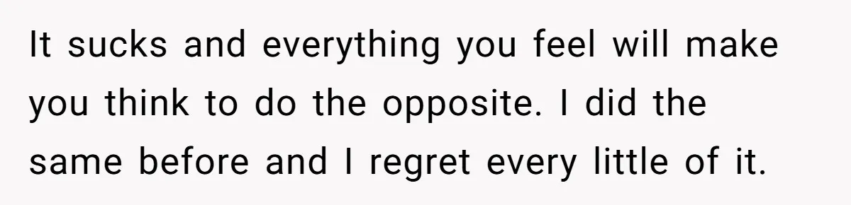 It sucks and everything you feel will make you think to do the opposite. I did the same before and I regret every little of it.
