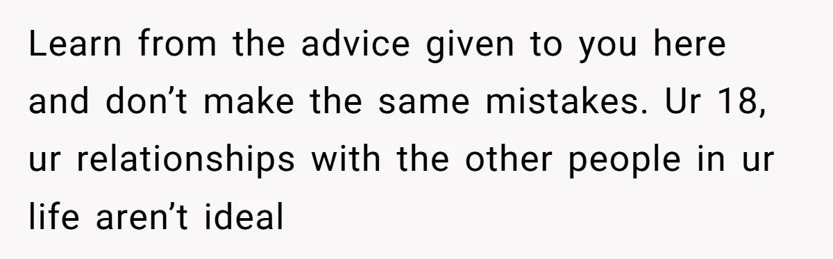 Learn from the advice given to you here and don’t make the same mistakes. Ur 18, ur relationships with the other people in ur life aren’t ideal