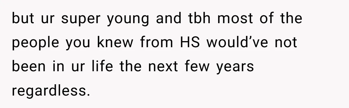 but ur super young and tbh most of the people you knew from HS would’ve not been in ur life the next few years regardless.