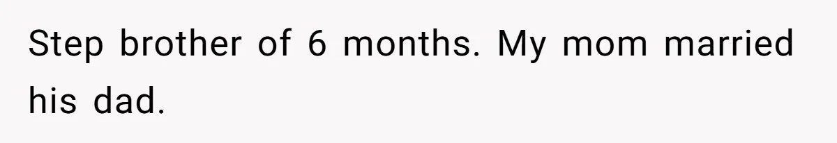 Step brother of 6 months. My mom married his dad.