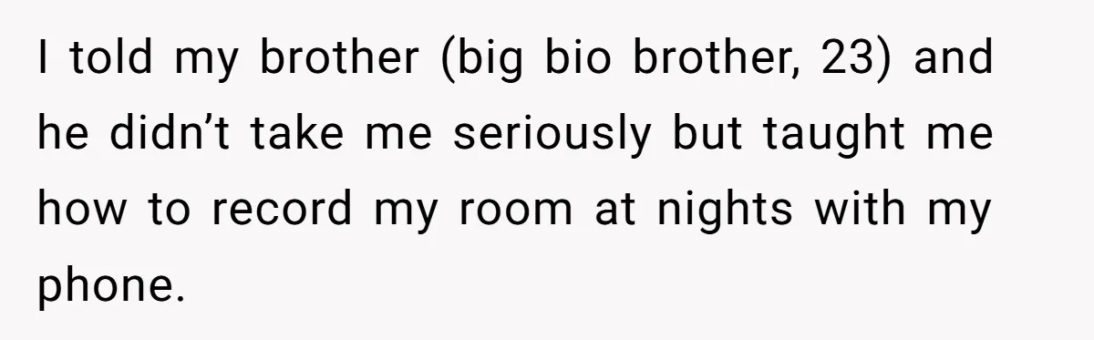 I told my brother (big bio brother, 23) and he didn’t take me seriously but taught me how to record my room at nights with my phone.