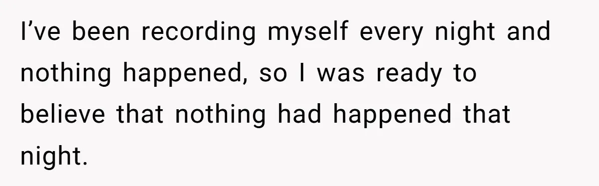 I’ve been recording myself every night and nothing happened, so I was ready to believe that nothing had happened that night.