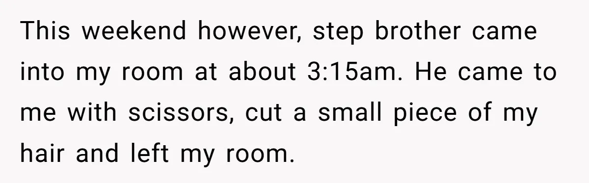 This weekend however, step brother came into my room at about 3:15am. He came to me with scissors, cut a small piece of my hair and left my room.