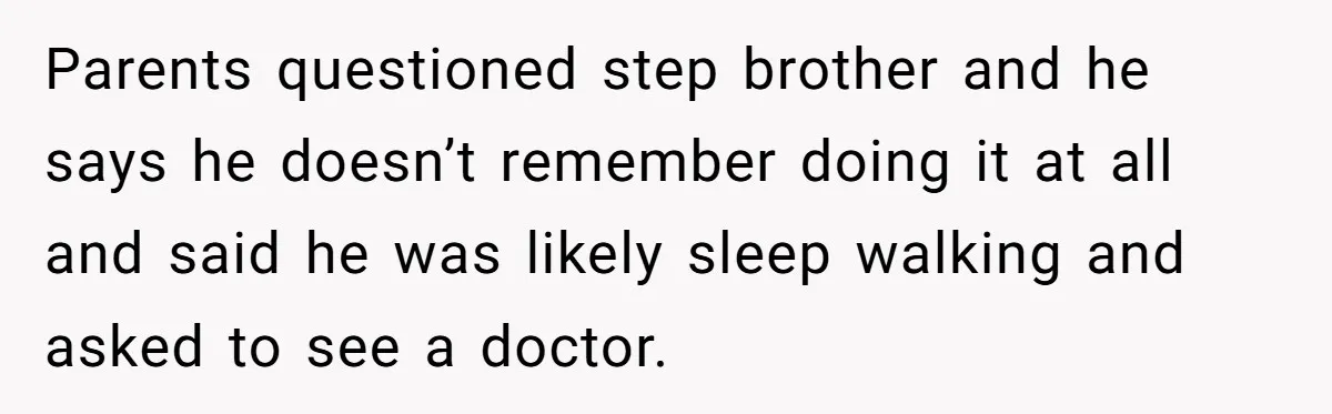 Parents questioned step brother and he says he doesn’t remember doing it at all and said he was likely sleep walking and asked to see a doctor.