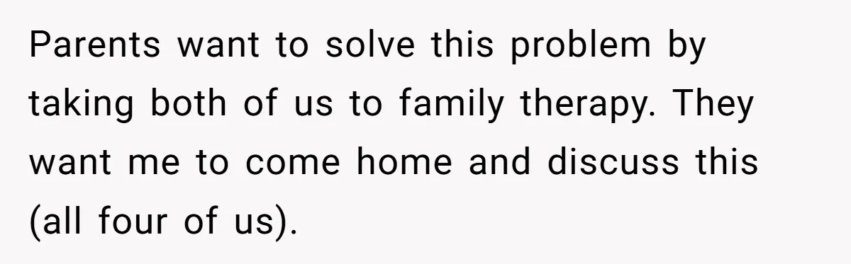 Parents want to solve this problem by taking both of us to family therapy. They want me to come home and discuss this (all four of us).