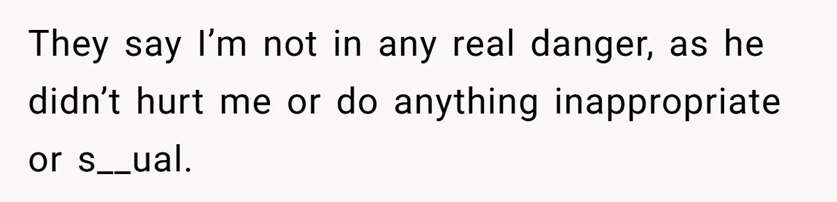 They say I’m not in any real danger, as he didn’t hurt me or do anything inappropriate or s__ual.