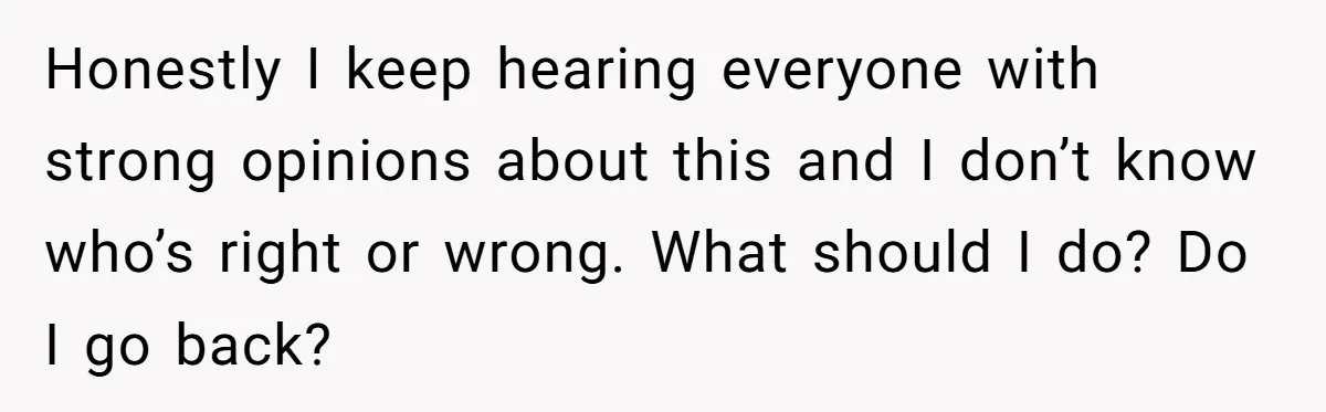 Honestly I keep hearing everyone with strong opinions about this and I don’t know who’s right or wrong. What should I do? Do I go back?