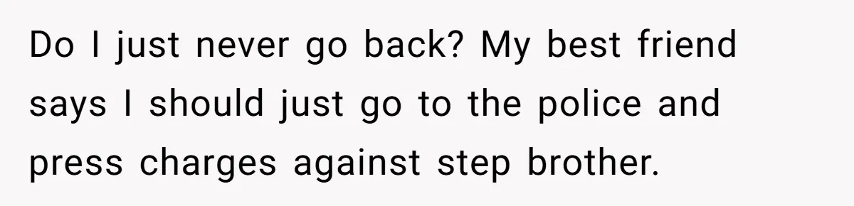 Do I just never go back? My best friend says I should just go to the police and press charges against step brother.