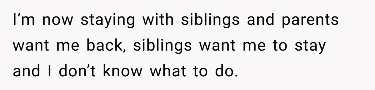 I’m now staying with siblings and parents want me back, siblings want me to stay and I don’t know what to do.