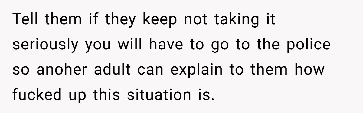 Tell them if they keep not taking it seriously you will have to go to the police so anoher adult can explain to them how fucked up this situation is.