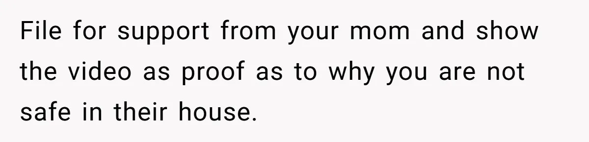File for support from your mom and show the video as proof as to why you are not safe in their house.