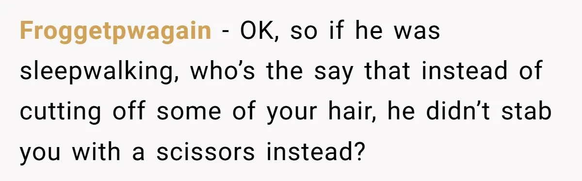 Froggetpwagain − OK, so if he was sleepwalking, who’s the say that instead of cutting off some of your hair, he didn’t stab you with a scissors instead?