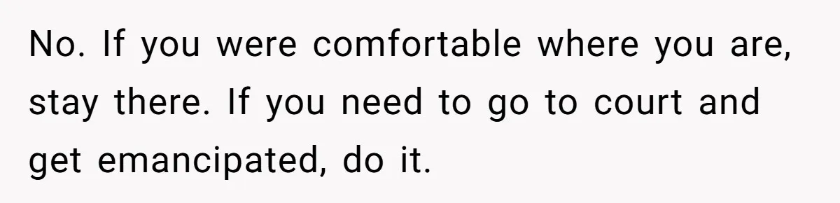 No. If you were comfortable where you are, stay there. If you need to go to court and get emancipated, do it.