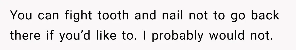 You can fight tooth and nail not to go back there if you’d like to. I probably would not.
